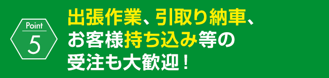 出張作業、引取り納車、お客様持ち込み等の受注も大歓迎！
